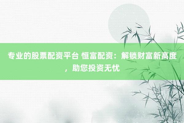 专业的股票配资平台 恒富配资：解锁财富新高度，助您投资无忧