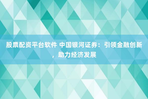 股票配资平台软件 中国银河证券：引领金融创新，助力经济发展