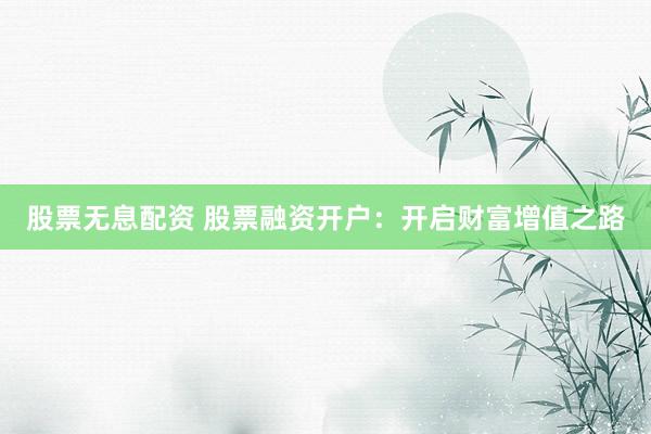 股票无息配资 股票融资开户：开启财富增值之路
