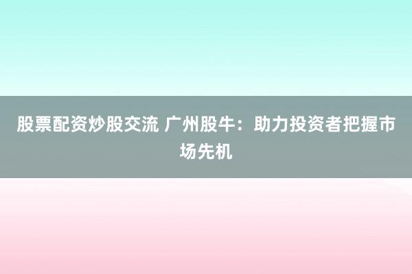 股票配资炒股交流 广州股牛：助力投资者把握市场先机