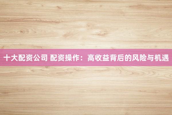 十大配资公司 配资操作：高收益背后的风险与机遇