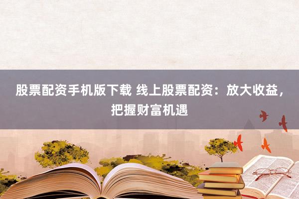 股票配资手机版下载 线上股票配资：放大收益，把握财富机遇