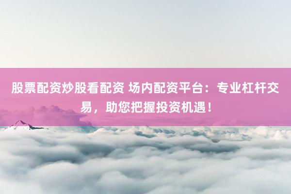 股票配资炒股看配资 场内配资平台：专业杠杆交易，助您把握投资机遇！
