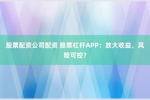 股票配资公司配资 股票杠杆APP：放大收益，风险可控？