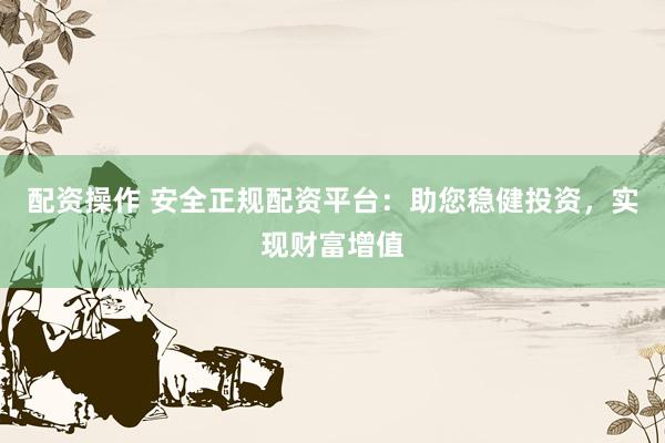 配资操作 安全正规配资平台：助您稳健投资，实现财富增值