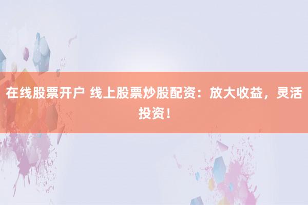 在线股票开户 线上股票炒股配资：放大收益，灵活投资！