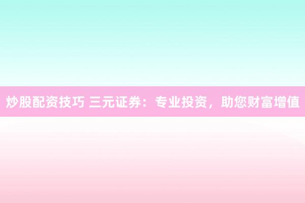 炒股配资技巧 三元证券：专业投资，助您财富增值