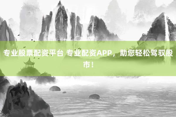 专业股票配资平台 专业配资APP，助您轻松驾驭股市！
