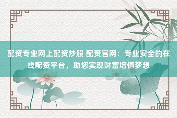 配资专业网上配资炒股 配资官网：专业安全的在线配资平台，助您实现财富增值梦想