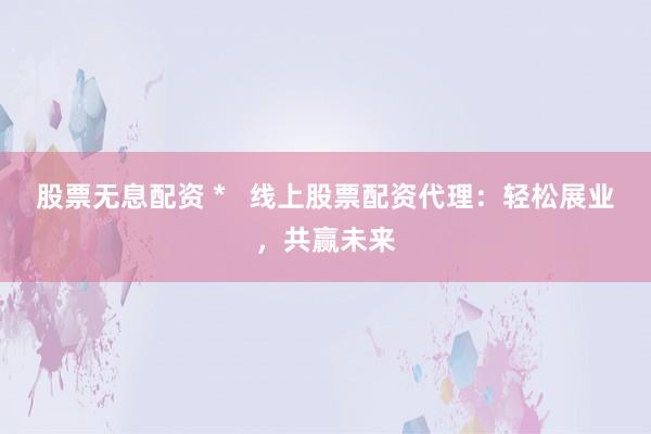 股票无息配资 *   线上股票配资代理：轻松展业，共赢未来