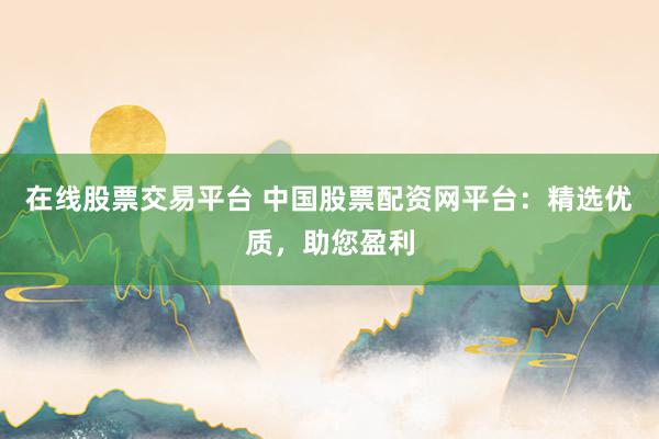 在线股票交易平台 中国股票配资网平台：精选优质，助您盈利