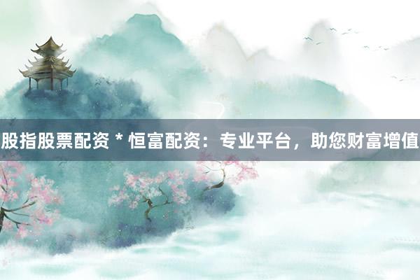 股指股票配资 * 恒富配资：专业平台，助您财富增值