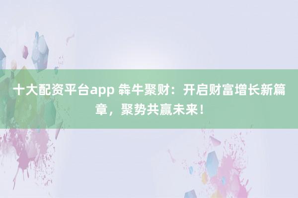 十大配资平台app 犇牛聚财：开启财富增长新篇章，聚势共赢未来！