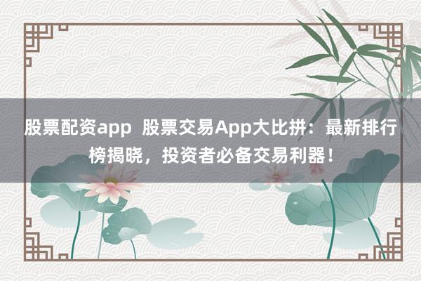 股票配资app  股票交易App大比拼：最新排行榜揭晓，投资者必备交易利器！