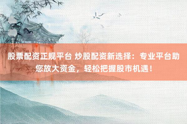 股票配资正规平台 炒股配资新选择：专业平台助您放大资金，轻松把握股市机遇！