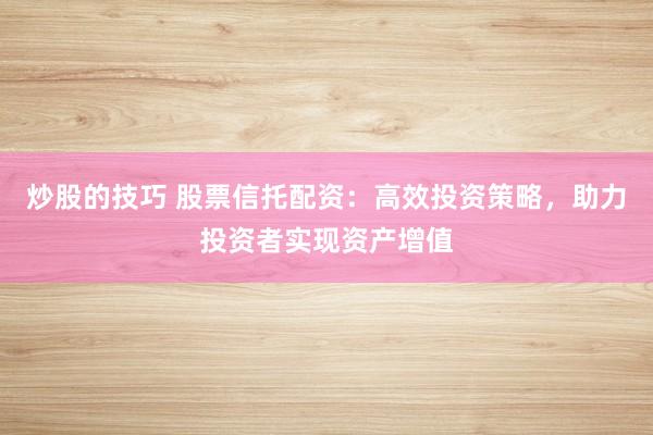 炒股的技巧 股票信托配资：高效投资策略，助力投资者实现资产增值