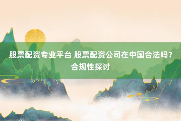 股票配资专业平台 股票配资公司在中国合法吗？合规性探讨