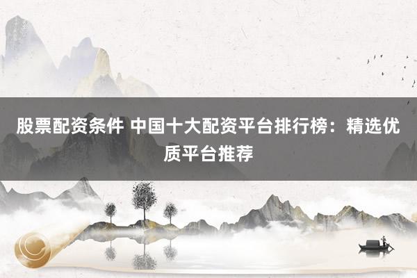 股票配资条件 中国十大配资平台排行榜：精选优质平台推荐