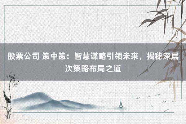 股票公司 策中策：智慧谋略引领未来，揭秘深层次策略布局之道