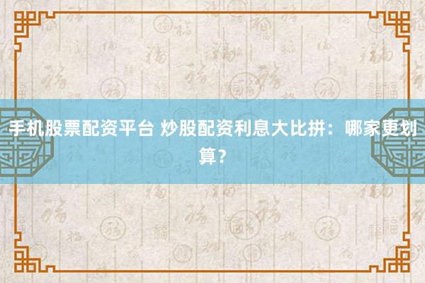 手机股票配资平台 炒股配资利息大比拼：哪家更划算？