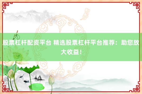 股票杠杆配资平台 精选股票杠杆平台推荐：助您放大收益！