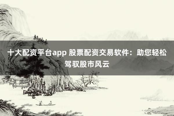 十大配资平台app 股票配资交易软件：助您轻松驾驭股市风云