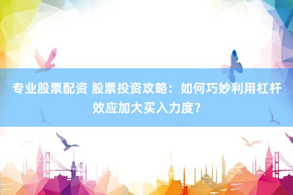 专业股票配资 股票投资攻略：如何巧妙利用杠杆效应加大买入力度？