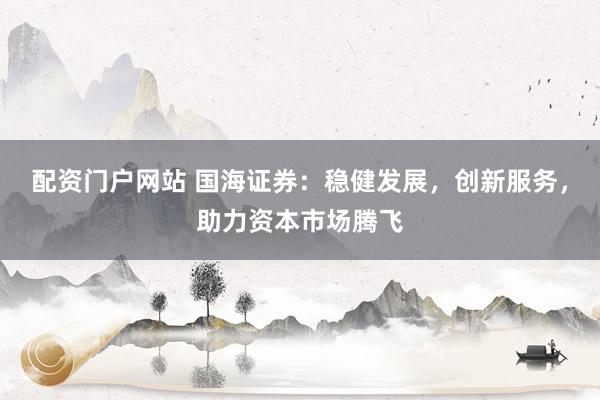 配资门户网站 国海证券：稳健发展，创新服务，助力资本市场腾飞