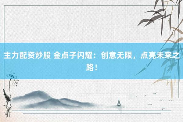 主力配资炒股 金点子闪耀：创意无限，点亮未来之路！