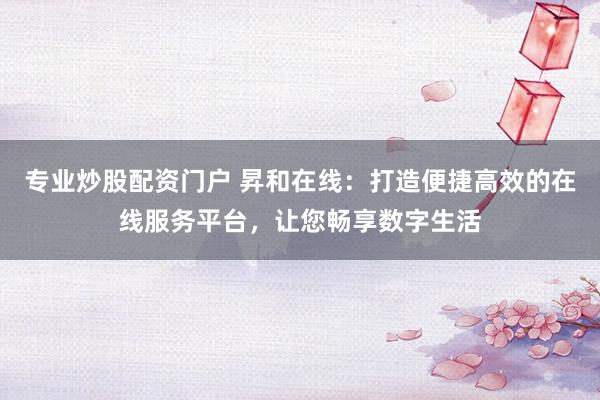 专业炒股配资门户 昇和在线：打造便捷高效的在线服务平台，让您畅享数字生活