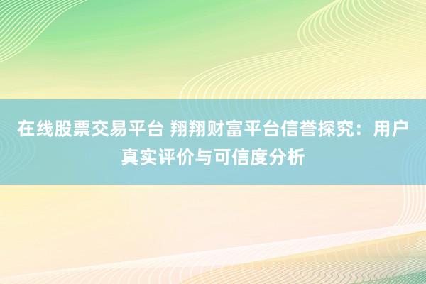 在线股票交易平台 翔翔财富平台信誉探究：用户真实评价与可信度分析