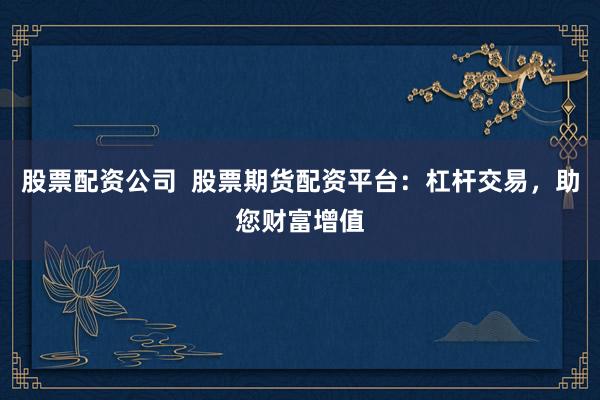 股票配资公司  股票期货配资平台：杠杆交易，助您财富增值