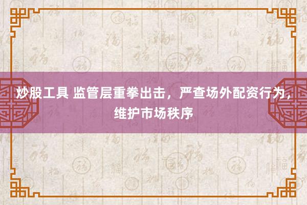 炒股工具 监管层重拳出击，严查场外配资行为，维护市场秩序