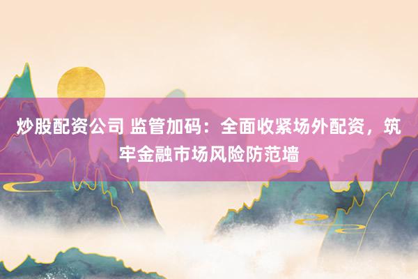 炒股配资公司 监管加码：全面收紧场外配资，筑牢金融市场风险防范墙