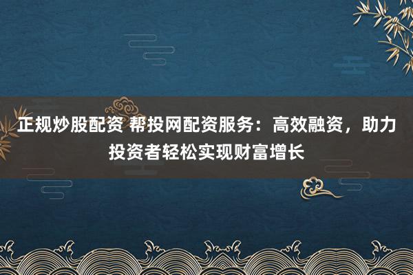 正规炒股配资 帮投网配资服务：高效融资，助力投资者轻松实现财富增长