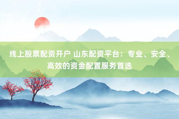 线上股票配资开户 山东配资平台：专业、安全、高效的资金配置服务首选