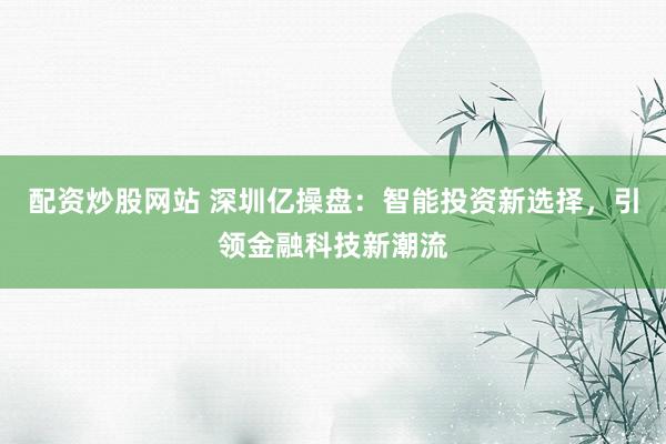 配资炒股网站 深圳亿操盘：智能投资新选择，引领金融科技新潮流