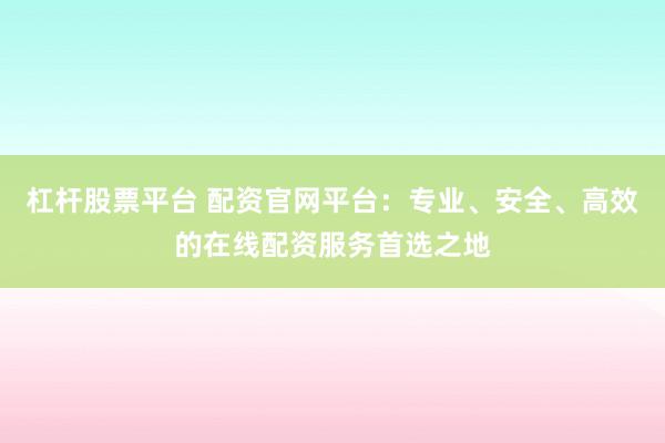 杠杆股票平台 配资官网平台：专业、安全、高效的在线配资服务首选之地