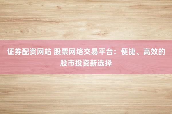 证券配资网站 股票网络交易平台：便捷、高效的股市投资新选择