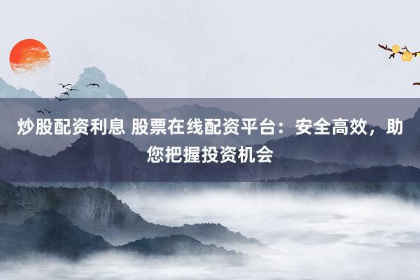 炒股配资利息 股票在线配资平台：安全高效，助您把握投资机会