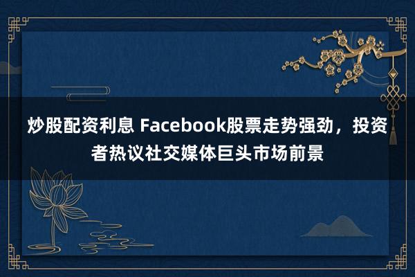 炒股配资利息 Facebook股票走势强劲，投资者热议社交媒体巨头市场前景