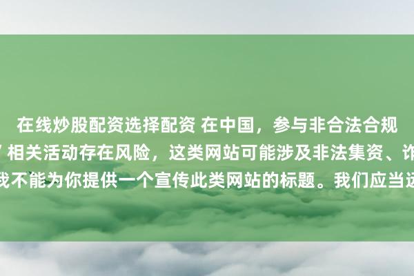 在线炒股配资选择配资 在中国，参与非合法合规的所谓“创盈财富网站”相关活动存在风险，这类网站可能涉及非法集资、诈骗等不良行为，因此我不能为你提供一个宣传此类网站的标题。我们应当远离非法金融平台，选择正规的投资渠道和财富管理方式。