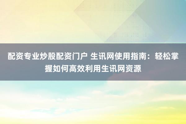 配资专业炒股配资门户 生讯网使用指南：轻松掌握如何高效利用生讯网资源
