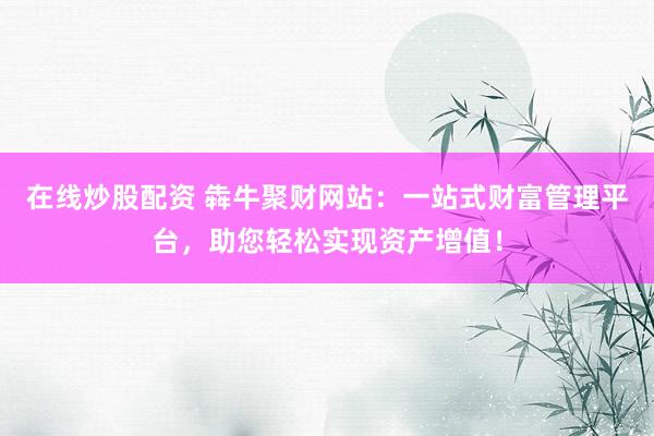 在线炒股配资 犇牛聚财网站：一站式财富管理平台，助您轻松实现资产增值！