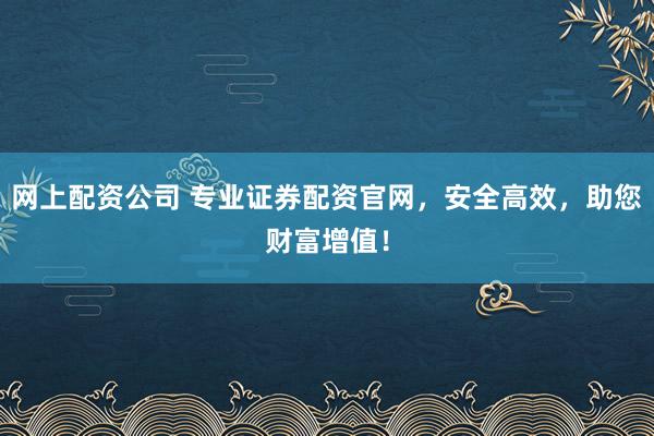 网上配资公司 专业证券配资官网，安全高效，助您财富增值！