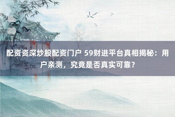 配资资深炒股配资门户 59财进平台真相揭秘：用户亲测，究竟是否真实可靠？