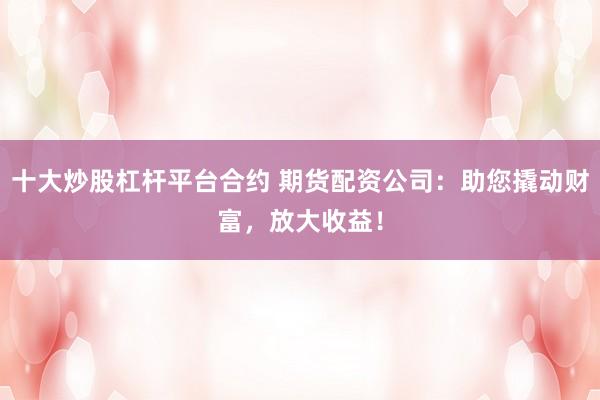 十大炒股杠杆平台合约 期货配资公司：助您撬动财富，放大收益！