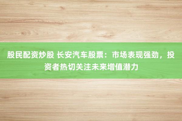 股民配资炒股 长安汽车股票：市场表现强劲，投资者热切关注未来增值潜力