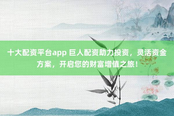 十大配资平台app 巨人配资助力投资，灵活资金方案，开启您的财富增值之旅！
