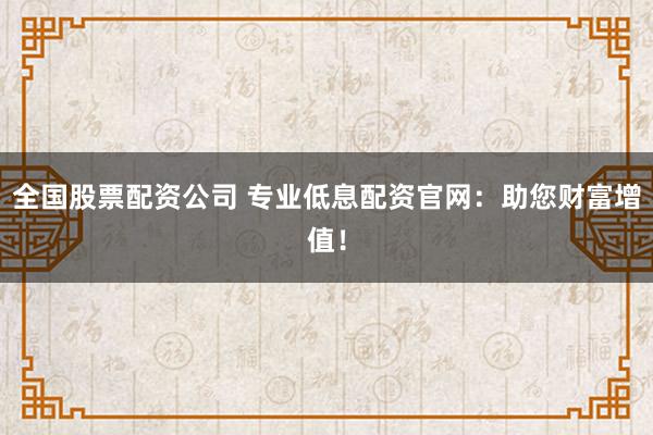 全国股票配资公司 专业低息配资官网：助您财富增值！